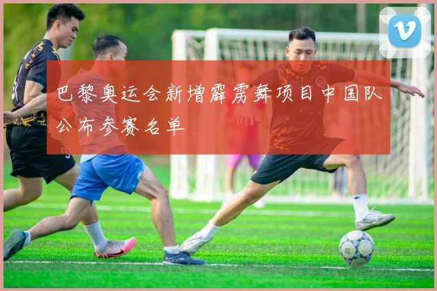 巴黎奥运会新增霹雳舞项目中国队公布参赛名单