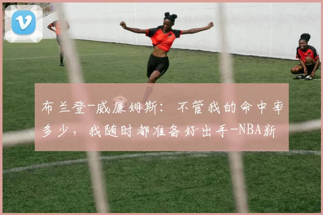 布兰登-威廉姆斯：不管我的命中率多少，我随时都准备好出手-NBA新闻