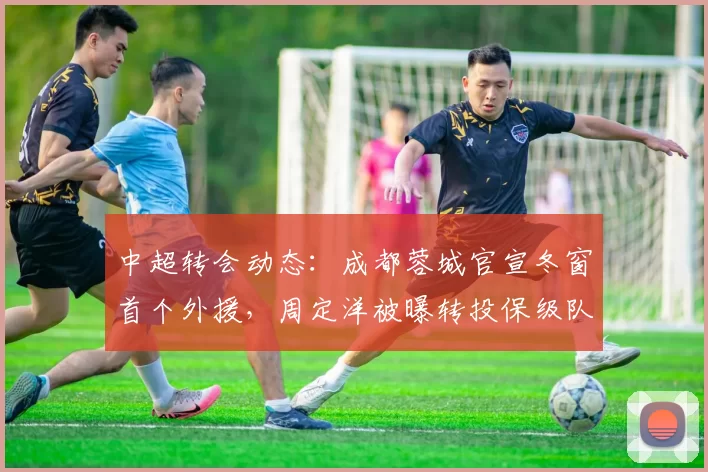 中超转会动态：成都蓉城官宣冬窗首个外援，周定洋被曝转投保级队