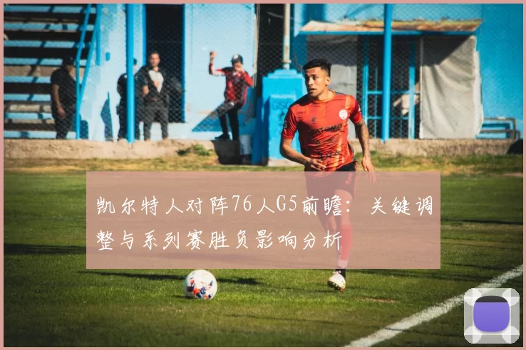 凯尔特人对阵76人G5前瞻：关键调整与系列赛胜负影响分析