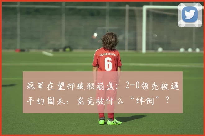 冠军在望却狼狈崩盘：2-0领先被逼平的国米，究竟被什么“绊倒”？