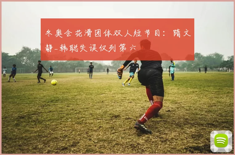 冬奥会花滑团体双人短节目：隋文静_韩聪失误仅列第六