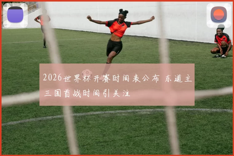2026世界杯开赛时间表公布 东道主三国首战时间引关注