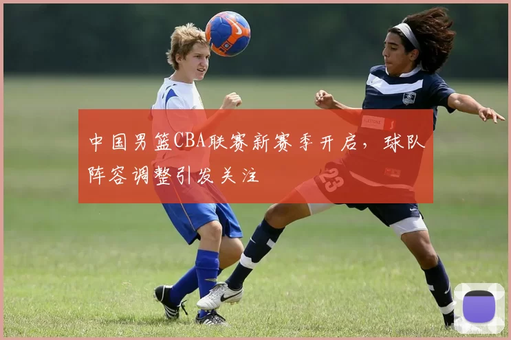 中国男篮CBA联赛新赛季开启，球队阵容调整引发关注