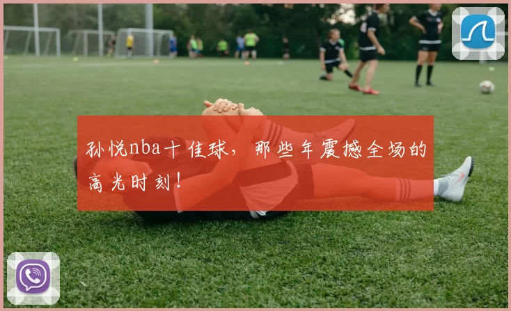 孙悦nba十佳球，那些年震撼全场的高光时刻！