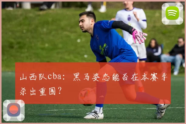 山西队cba：黑马姿态能否在本赛季杀出重围？