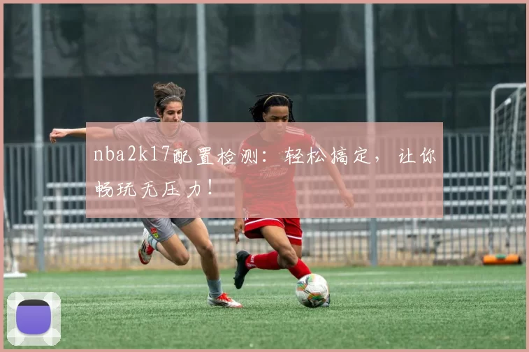 nba2k17配置检测：轻松搞定，让你畅玩无压力！