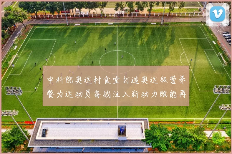 中科院奥运村食堂打造奥运级营养餐为运动员备战注入新动力赋能再