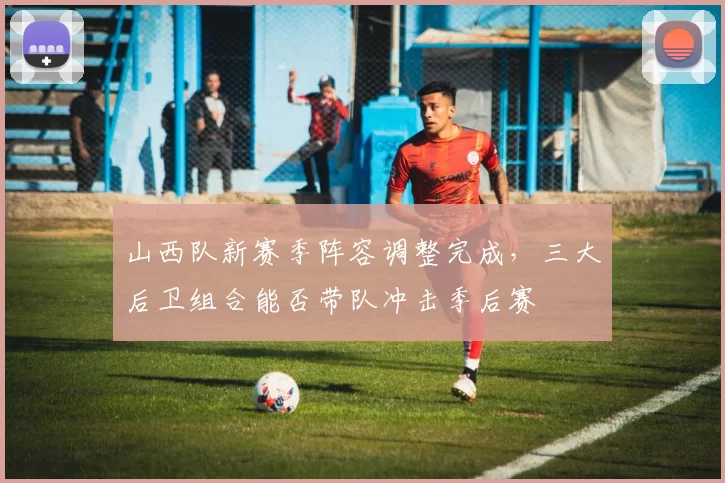 山西队新赛季阵容调整完成，三大后卫组合能否带队冲击季后赛