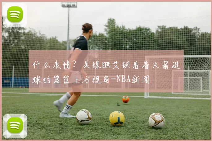 什么表情？美媒晒艾顿看着火箭进球的篮筐上方视角-NBA新闻