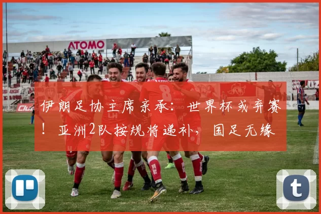 伊朗足协主席亲承：世界杯或弃赛！亚洲2队按规将递补，国足无缘