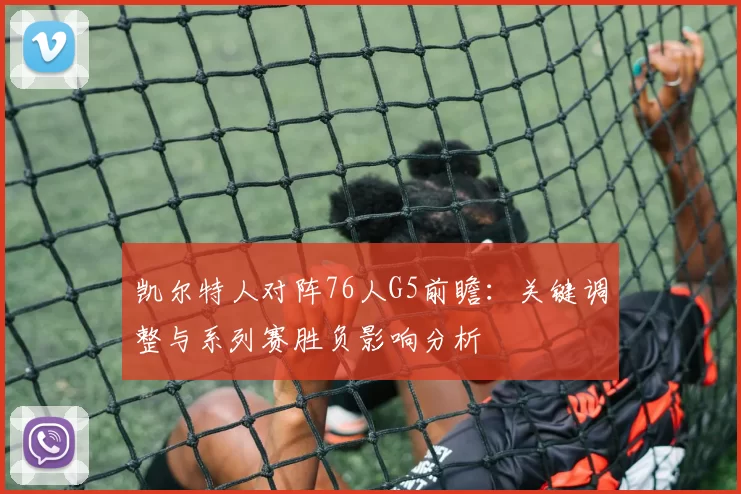 凯尔特人对阵76人G5前瞻：关键调整与系列赛胜负影响分析