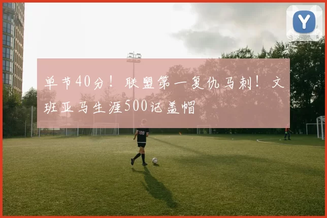 单节40分！联盟第一复仇马刺！文班亚马生涯500记盖帽