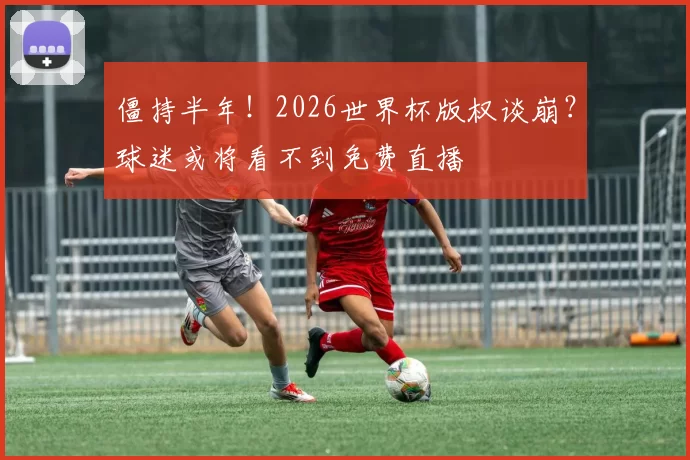 僵持半年！2026世界杯版权谈崩？球迷或将看不到免费直播