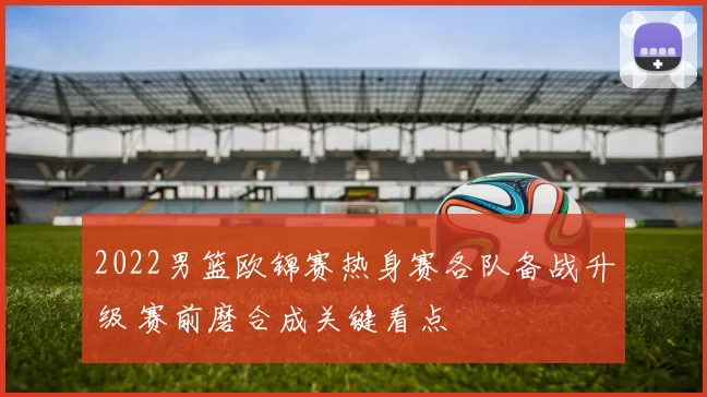 2022男篮欧锦赛热身赛各队备战升级 赛前磨合成关键看点
