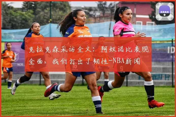 克拉克森采访全文：阿奴诺比表现全面，我们打出了韧性-NBA新闻