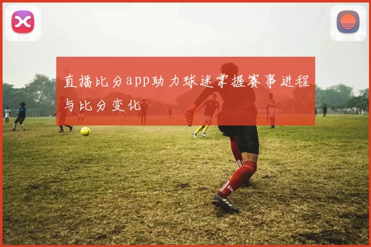 直播比分app助力球迷掌握赛事进程与比分变化