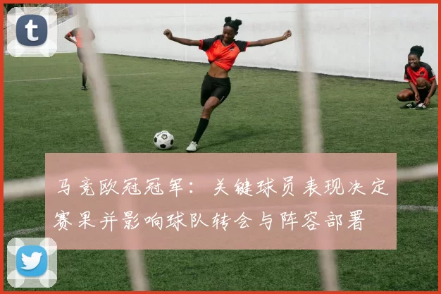 马竞欧冠冠军：关键球员表现决定赛果并影响球队转会与阵容部署