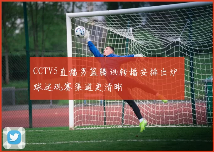 CCTV5直播男篮腾讯转播安排出炉 球迷观赛渠道更清晰