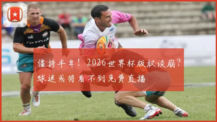 僵持半年！2026世界杯版权谈崩？球迷或将看不到免费直播