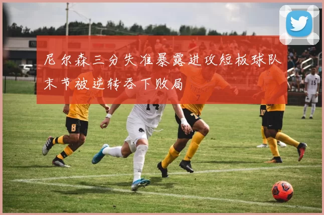 尼尔森三分失准暴露进攻短板球队末节被逆转吞下败局