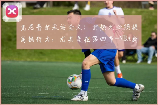 克尼普尔采访全文：打热火必须提高执行力，尤其是在第四节-NBA新闻