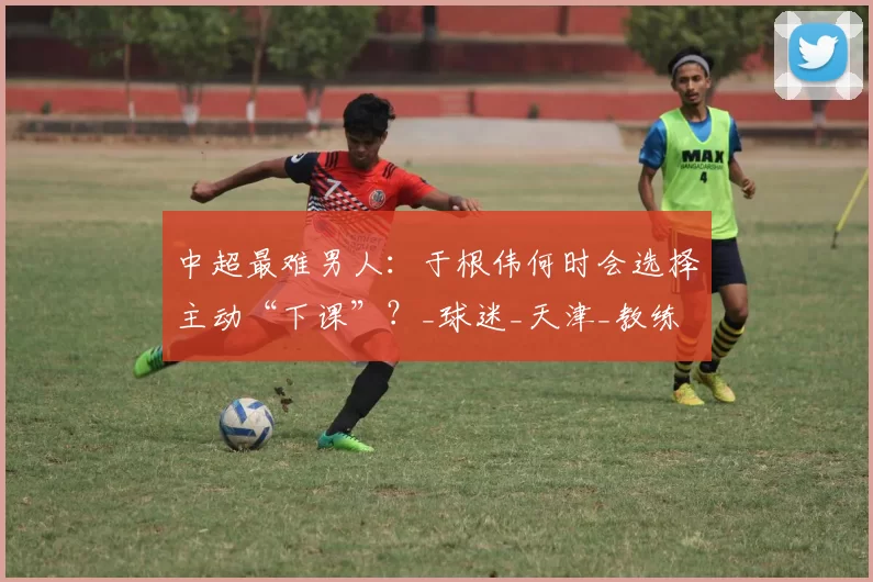 中超最难男人：于根伟何时会选择主动“下课”？_球迷_天津_教练