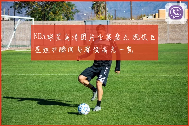 NBA球星高清图片合集盘点 现役巨星经典瞬间与赛场高光一览