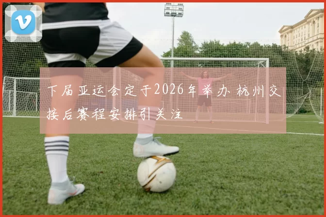 下届亚运会定于2026年举办 杭州交接后赛程安排引关注