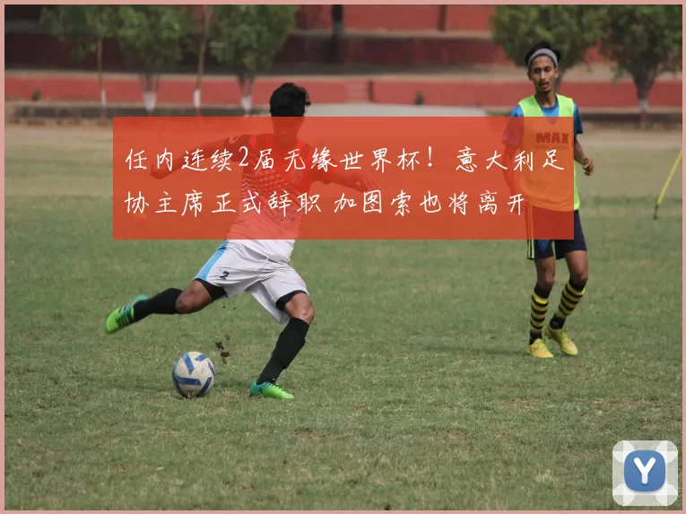 任内连续2届无缘世界杯！意大利足协主席正式辞职 加图索也将离开