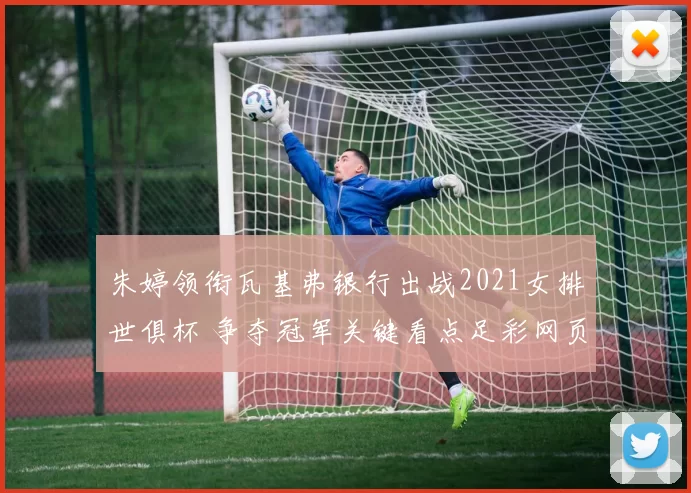 朱婷领衔瓦基弗银行出战2021女排世俱杯 争夺冠军关键看点足彩网页