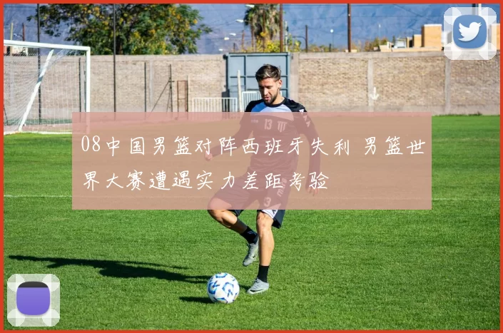 08中国男篮对阵西班牙失利 男篮世界大赛遭遇实力差距考验