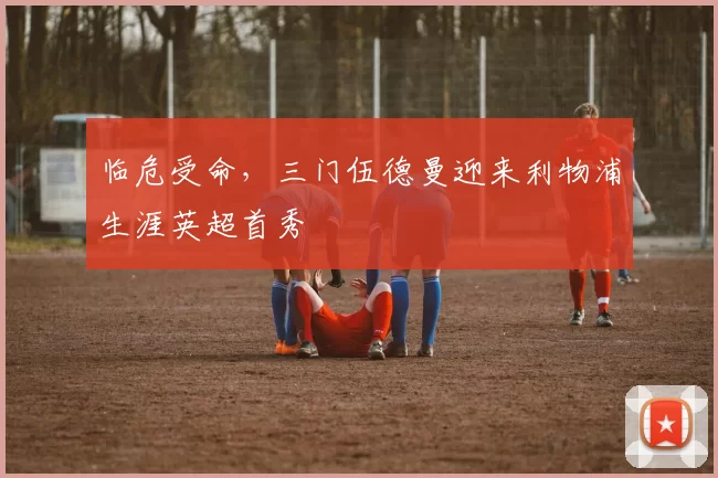 临危受命，三门伍德曼迎来利物浦生涯英超首秀