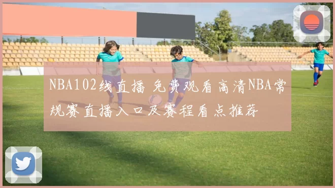 NBA102线直播 免费观看高清NBA常规赛直播入口及赛程看点推荐