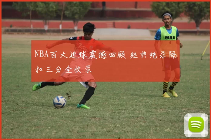 NBA百大进球震撼回顾 经典绝杀隔扣三分全收录