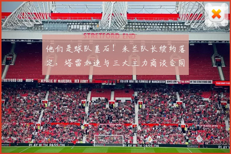 他们是球队基石！米兰队长续约落定，塔雷加速与三大主力商谈合同_莫里_欧冠_国米