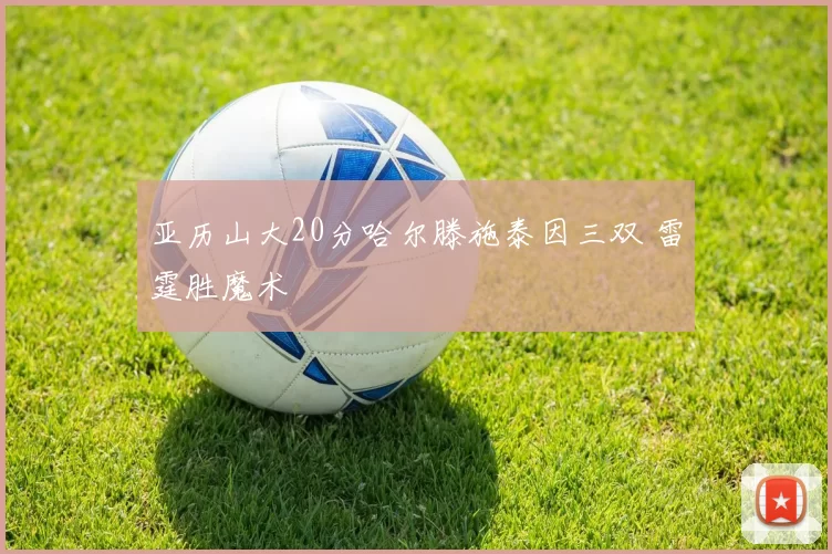 亚历山大20分哈尔滕施泰因三双 雷霆胜魔术