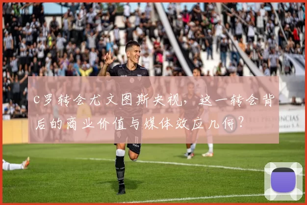 c罗转会尤文图斯央视，这一转会背后的商业价值与媒体效应几何？