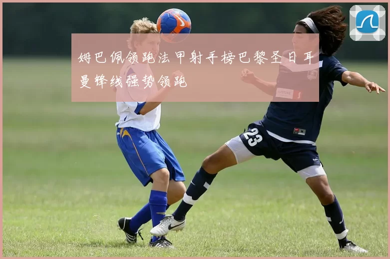 姆巴佩领跑法甲射手榜巴黎圣日耳曼锋线强势领跑