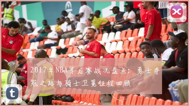 2017年NBA季后赛战况盘点：勇士夺冠之路与骑士卫冕征程回顾