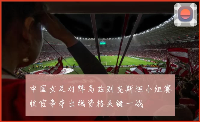 中国女足对阵乌兹别克斯坦小组赛收官争夺出线资格关键一战
