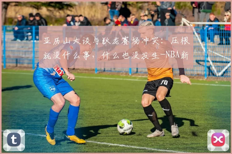 亚历山大谈与狄龙赛场冲突：压根就没什么事，什么也没发生-NBA新闻