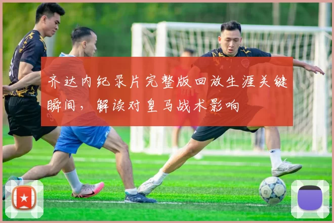 齐达内纪录片完整版回放生涯关键瞬间，解读对皇马战术影响