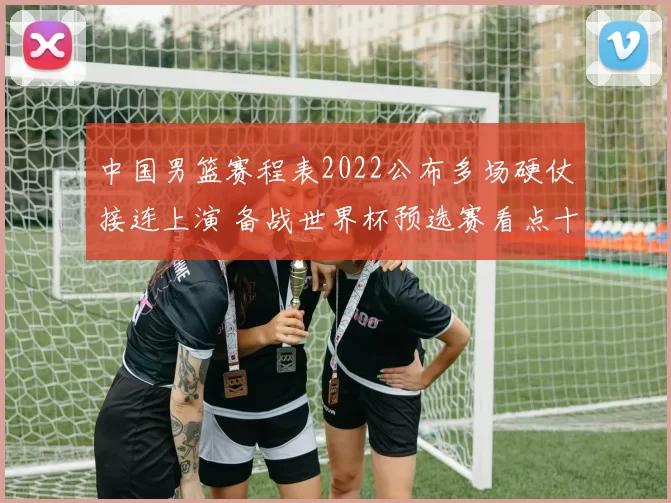 中国男篮赛程表2022公布多场硬仗接连上演 备战世界杯预选赛看点十足
