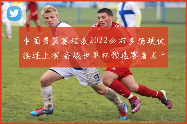 中国男篮赛程表2022公布多场硬仗接连上演 备战世界杯预选赛看点十足