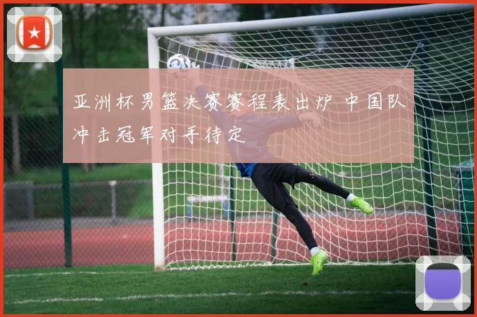 亚洲杯男篮决赛赛程表出炉 中国队冲击冠军对手待定