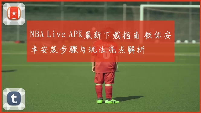 NBA Live APK最新下载指南 教你安卓安装步骤与玩法亮点解析