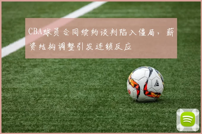 CBA球员合同续约谈判陷入僵局，薪资结构调整引发连锁反应