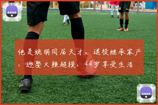 他是姚明同届天才，退役继承家产，迎娶火辣超模，44岁享受生活