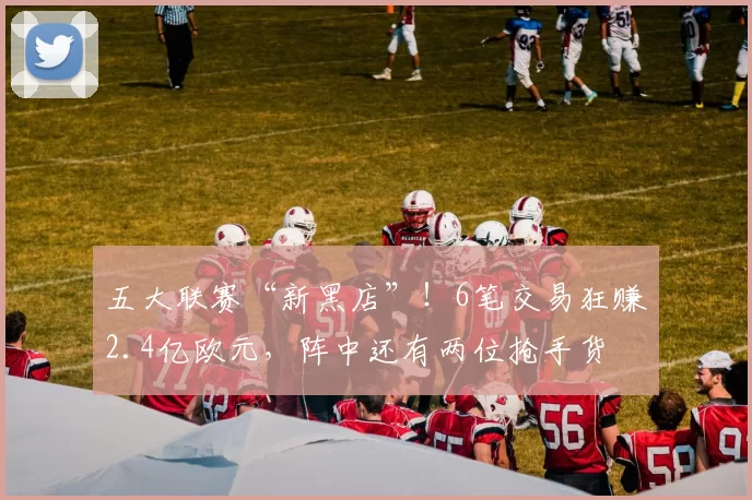 五大联赛“新黑店”！6笔交易狂赚2.4亿欧元，阵中还有两位抢手货